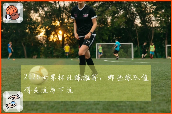 2026世界杯让球推荐，哪些球队值得关注与下注