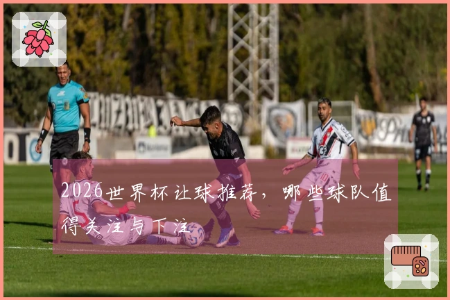2026世界杯让球推荐,哪些球队值得关注与下注