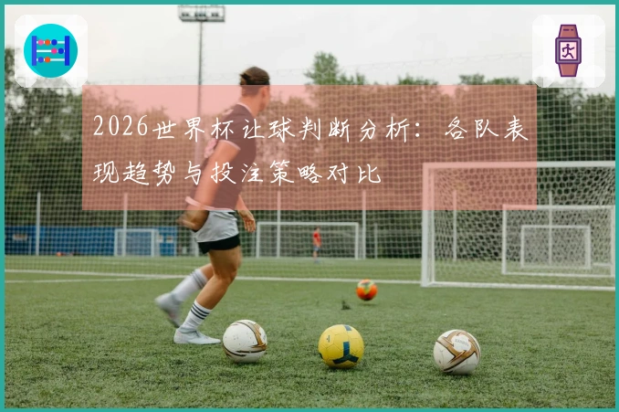 2026世界杯让球判断分析：各队表现趋势与投注策略对比